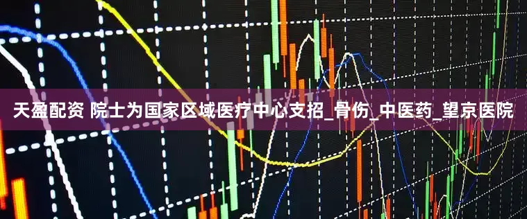 天盈配资 院士为国家区域医疗中心支招_骨伤_中医药_望京医院