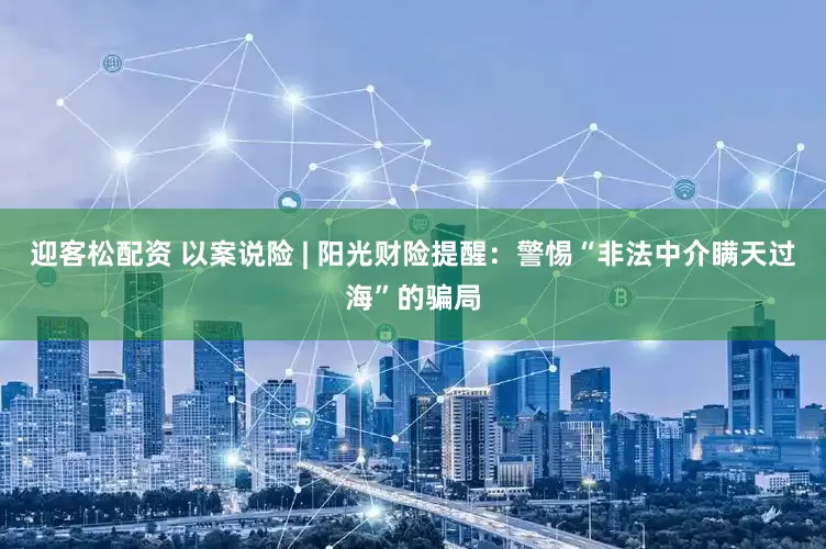 迎客松配资 以案说险 | 阳光财险提醒：警惕“非法中介瞒天过海”的骗局