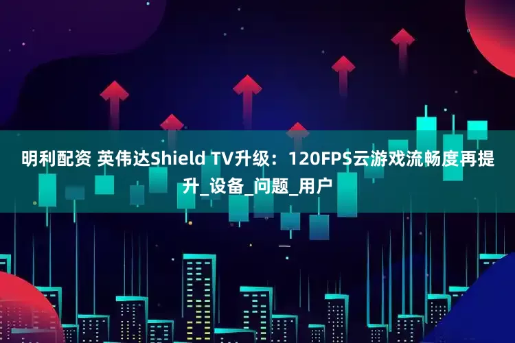 明利配资 英伟达Shield TV升级：120FPS云游戏流畅度再提升_设备_问题_用户