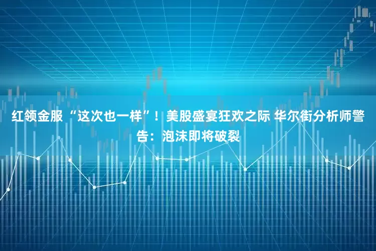 红领金服 “这次也一样”！美股盛宴狂欢之际 华尔街分析师警告：泡沫即将破裂