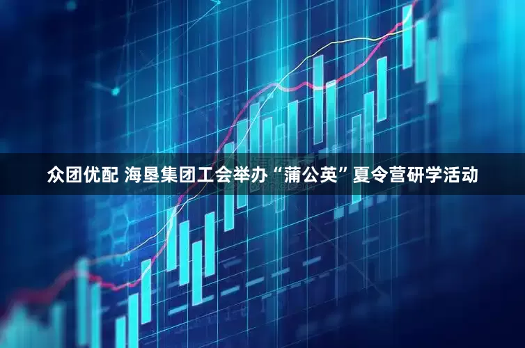 众团优配 海垦集团工会举办“蒲公英”夏令营研学活动