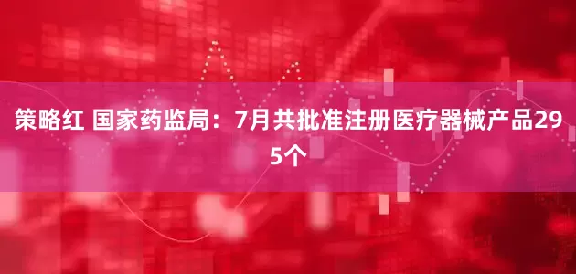 策略红 国家药监局：7月共批准注册医疗器械产品295个