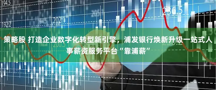 策略股 打造企业数字化转型新引擎，浦发银行焕新升级一站式人事薪资服务平台“靠浦薪”