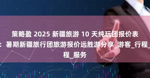 策略盈 2025 新疆旅游 10 天纯玩团报价表最新：暑期新疆旅行团旅游报价远胜游分享_游客_行程_服务