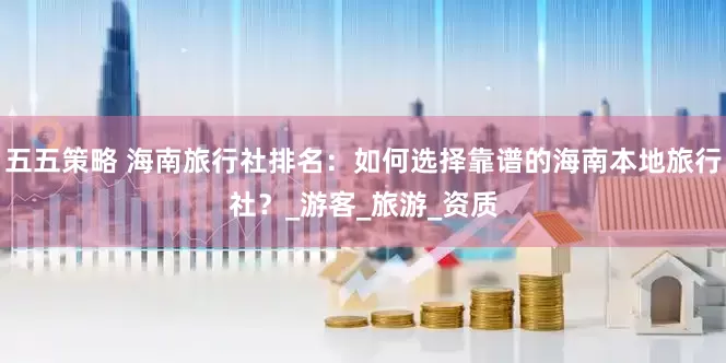 五五策略 海南旅行社排名：如何选择靠谱的海南本地旅行社？_游客_旅游_资质