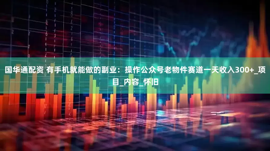国华通配资 有手机就能做的副业：操作公众号老物件赛道一天收入300+_项目_内容_怀旧