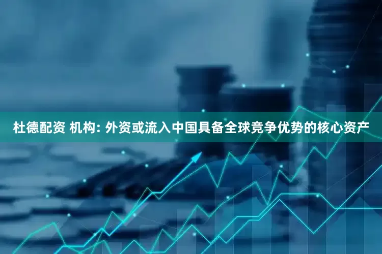 杜德配资 机构: 外资或流入中国具备全球竞争优势的核心资产