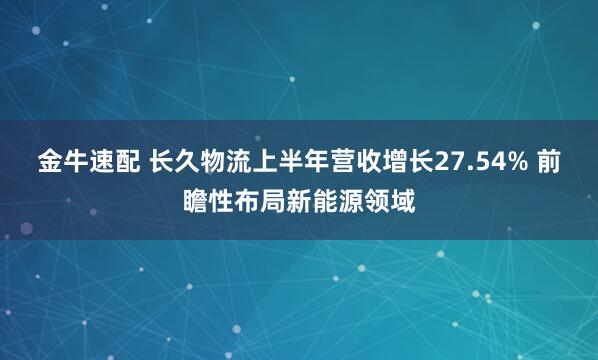 金牛速配 长久物流上半年营收增长27.54% 前瞻性布局新能源领域