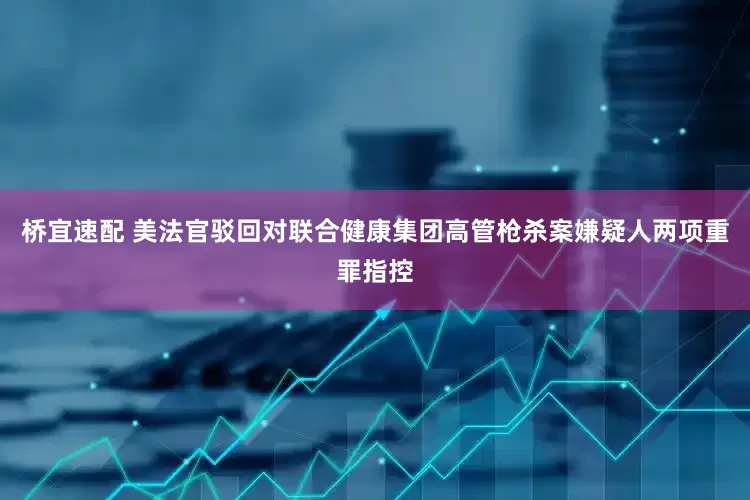 桥宜速配 美法官驳回对联合健康集团高管枪杀案嫌疑人两项重罪指控