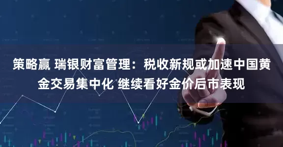 策略赢 瑞银财富管理：税收新规或加速中国黄金交易集中化 继续看好金价后市表现