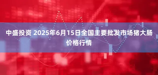 中盛投资 2025年6月15日全国主要批发市场猪大肠价格行情