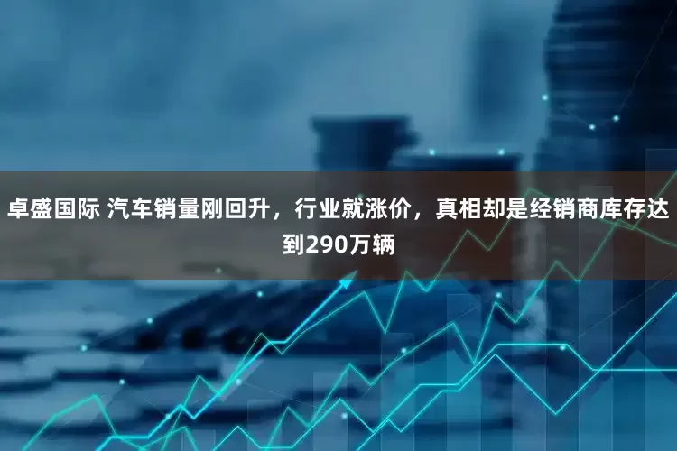 卓盛国际 汽车销量刚回升，行业就涨价，真相却是经销商库存达到290万辆