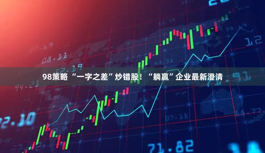 98策略 “一字之差”炒错股！“躺赢”企业最新澄清