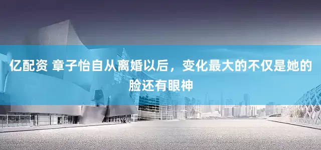 亿配资 章子怡自从离婚以后，变化最大的不仅是她的脸还有眼神