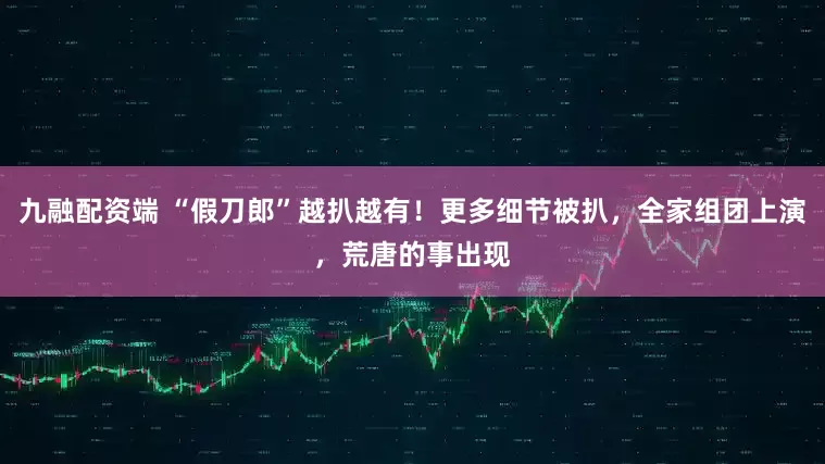 九融配资端 “假刀郎”越扒越有！更多细节被扒，全家组团上演，荒唐的事出现